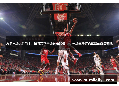 火箭主场大胜爵士，哈登轰下全场最高30分——一场属于红色军团的辉煌夜晚